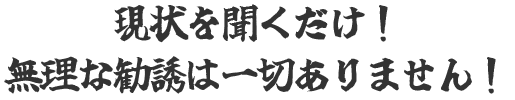 現状を聞くだけ！無理な勧誘は一切ありません！